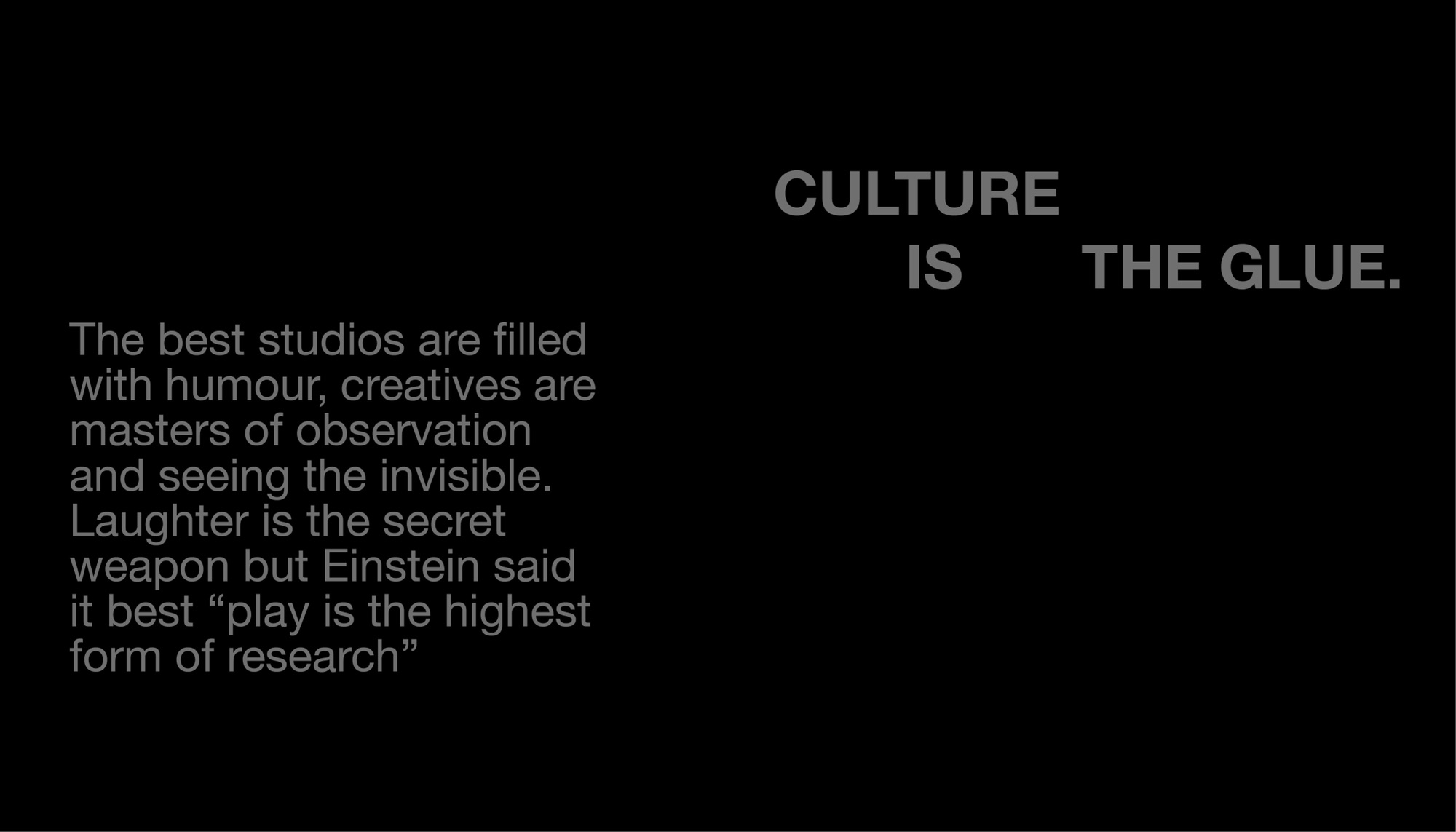 Culture is the glue. The best studios are filled with humour, creatives are masters of observation and seeing the invisible. Laughter is the secret weapon but Einstein said it best: play is the highest form of research.