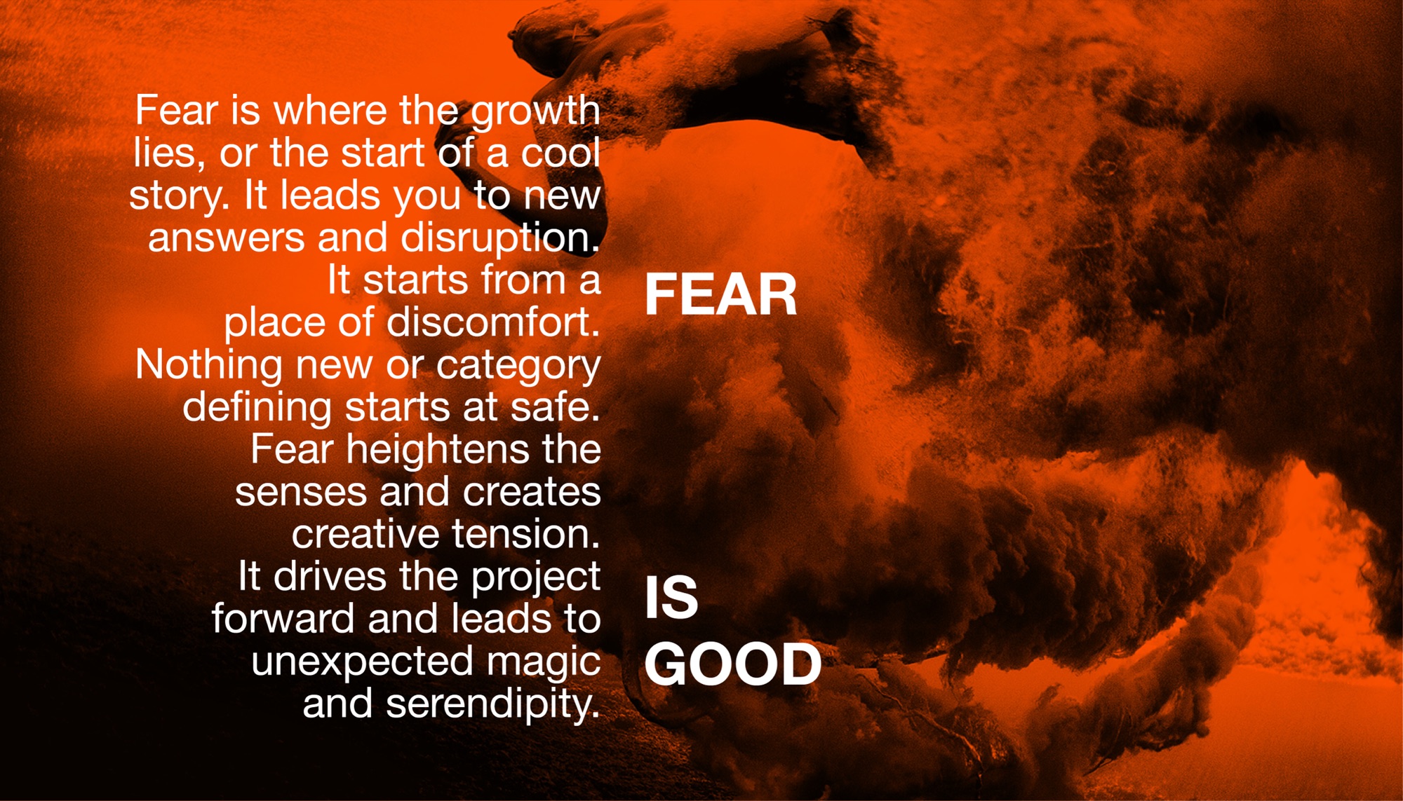 Fear is good. Fear is where the growth lies, or the start of a cool story. It leads you to new answers and disruption. It starts from a place of discomfort. Nothing new or category defining starts at safe. Fear heightens the senses and creates creative tension. It drives the project forward and leads to unexpected magic and serendipity.